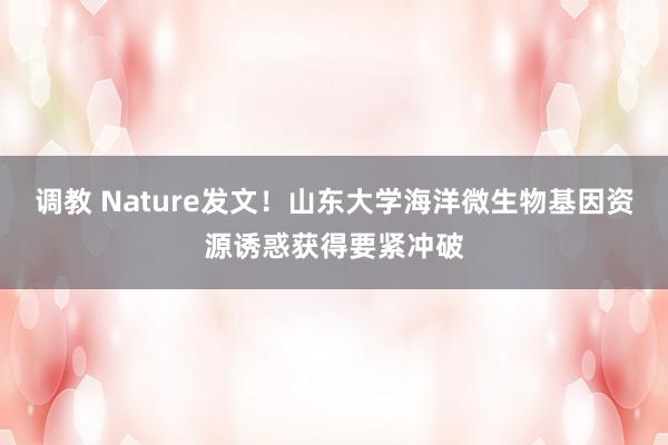 调教 Nature发文！山东大学海洋微生物基因资源诱惑获得要紧冲破