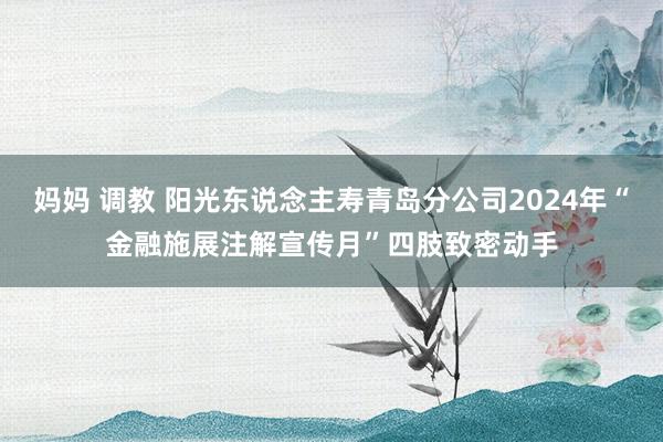 妈妈 调教 阳光东说念主寿青岛分公司2024年“金融施展注解宣传月”四肢致密动手