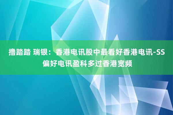 撸踏踏 瑞银：香港电讯股中最看好香港电讯-SS 偏好电讯盈科多过香港宽频