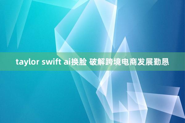 taylor swift ai换脸 破解跨境电商发展勤恳