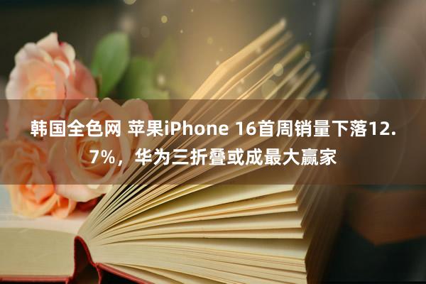 韩国全色网 苹果iPhone 16首周销量下落12.7%，华为三折叠或成最大赢家