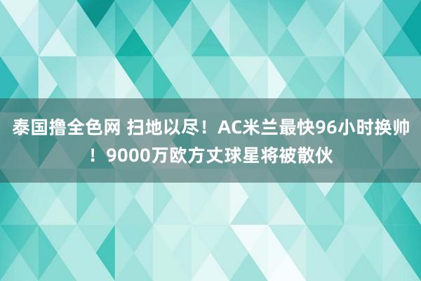 泰国撸全色网 扫地以尽！AC米兰最快96小时换帅！9000万欧方丈球星将被散伙