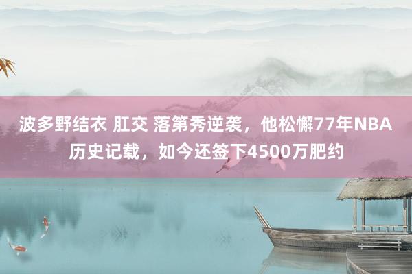 波多野结衣 肛交 落第秀逆袭，他松懈77年NBA历史记载，如今还签下4500万肥约