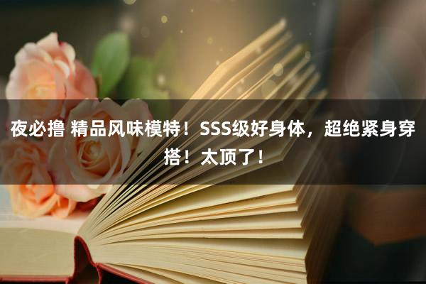 夜必撸 精品风味模特！SSS级好身体，超绝紧身穿搭！太顶了！