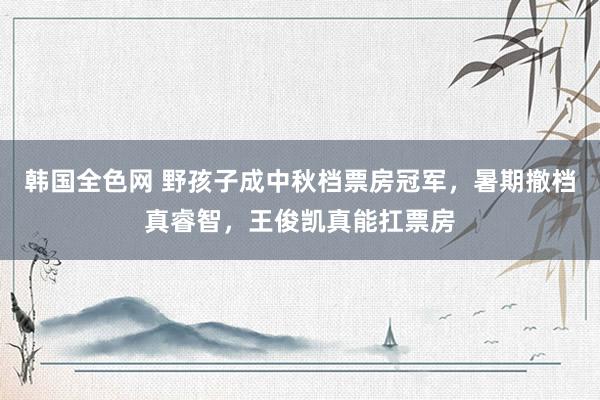 韩国全色网 野孩子成中秋档票房冠军，暑期撤档真睿智，王俊凯真能扛票房