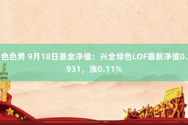 色色男 9月18日基金净值：兴全绿色LOF最新净值0.931，涨0.11%