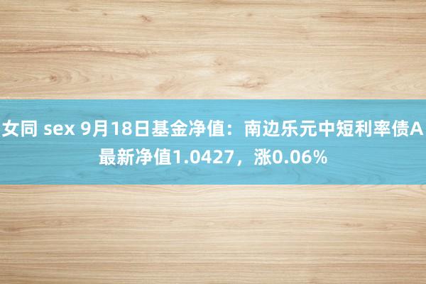 女同 sex 9月18日基金净值：南边乐元中短利率债A最新净值1.0427，涨0.06%