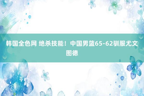 韩国全色网 绝杀技能！中国男篮65-62驯服尤文图德