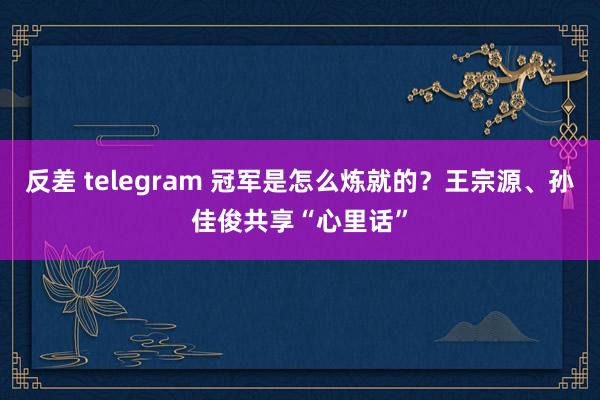 反差 telegram 冠军是怎么炼就的？王宗源、孙佳俊共享“心里话”