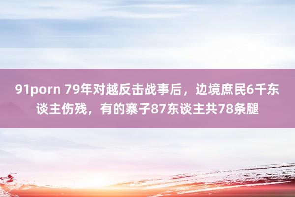 91porn 79年对越反击战事后，边境庶民6千东谈主伤残，有的寨子87东谈主共78条腿