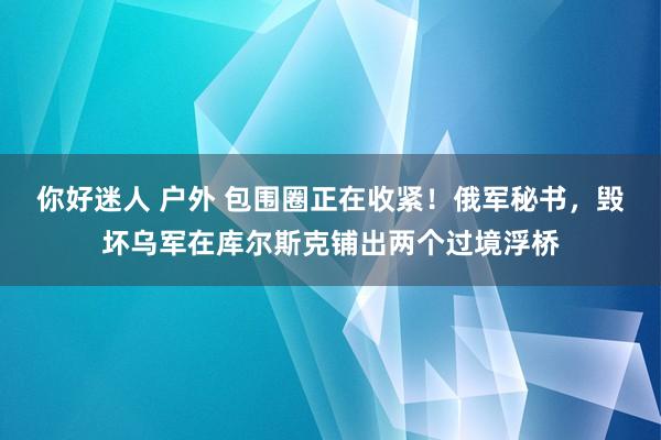 你好迷人 户外 包围圈正在收紧！俄军秘书，毁坏乌军在库尔斯克铺出两个过境浮桥