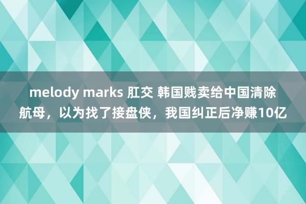 melody marks 肛交 韩国贱卖给中国清除航母，以为找了接盘侠，我国纠正后净赚10亿