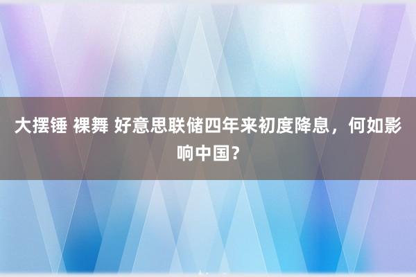 大摆锤 裸舞 好意思联储四年来初度降息，何如影响中国？