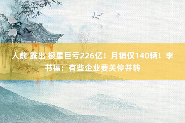 人前 露出 极星巨亏226亿！月销仅140辆！李书福：有些企业要关停并转