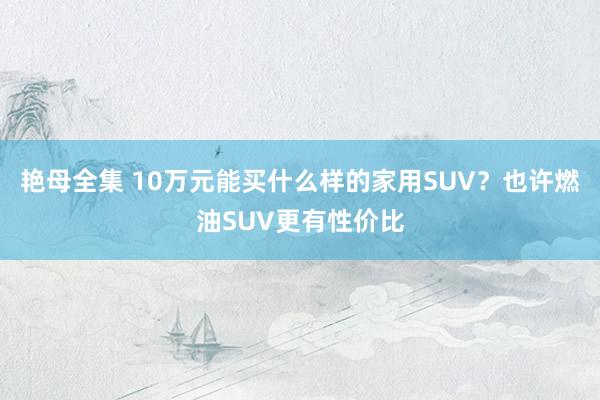 艳母全集 10万元能买什么样的家用SUV？也许燃油SUV更有性价比