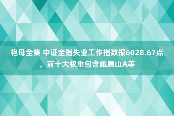 艳母全集 中证全指失业工作指数报6028.67点，前十大权重包含峨眉山A等