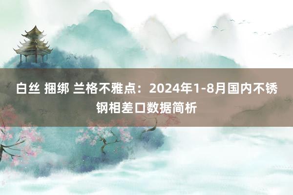 白丝 捆绑 兰格不雅点：2024年1-8月国内不锈钢相差口数据简析