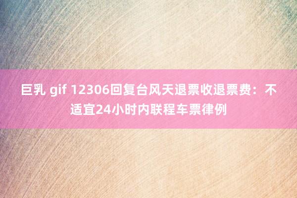 巨乳 gif 12306回复台风天退票收退票费：不适宜24小时内联程车票律例