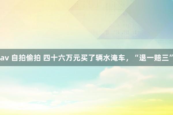 av 自拍偷拍 四十六万元买了辆水淹车，“退一赔三”