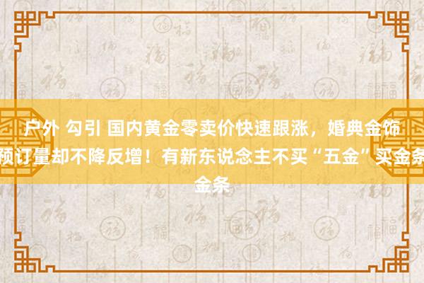 户外 勾引 国内黄金零卖价快速跟涨，婚典金饰预订量却不降反增！有新东说念主不买“五金”买金条