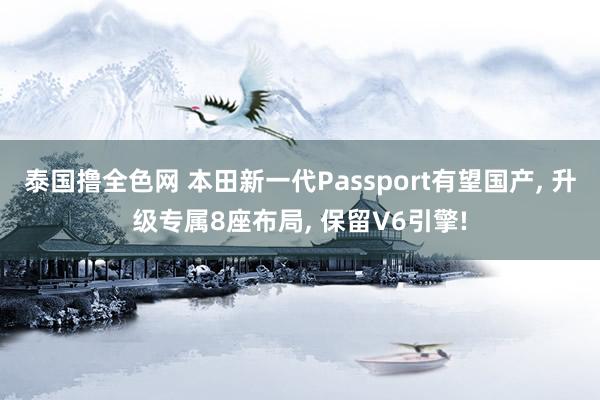 泰国撸全色网 本田新一代Passport有望国产， 升级专属8座布局， 保留V6引擎!