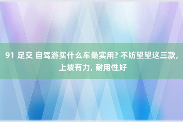 91 足交 自驾游买什么车最实用? 不妨望望这三款， 上坡有力， 耐用性好