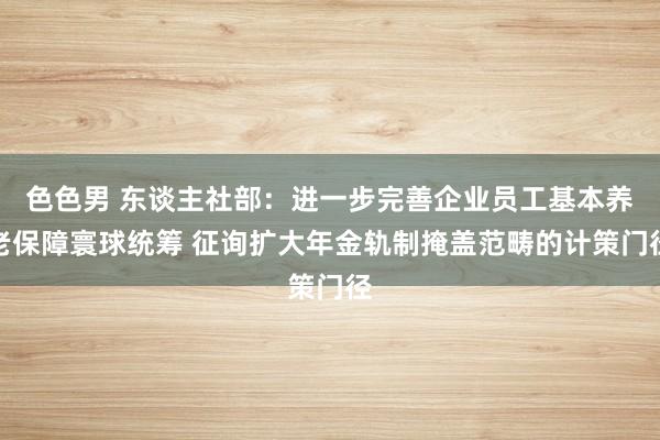 色色男 东谈主社部：进一步完善企业员工基本养老保障寰球统筹 征询扩大年金轨制掩盖范畴的计策门径