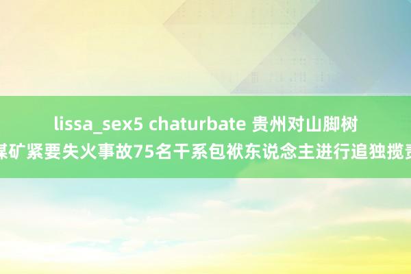 lissa_sex5 chaturbate 贵州对山脚树煤矿紧要失火事故75名干系包袱东说念主进行追独揽责