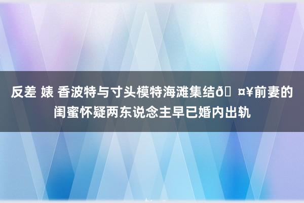 反差 婊 香波特与寸头模特海滩集结🤥前妻的闺蜜怀疑两东说念主早已婚内出轨