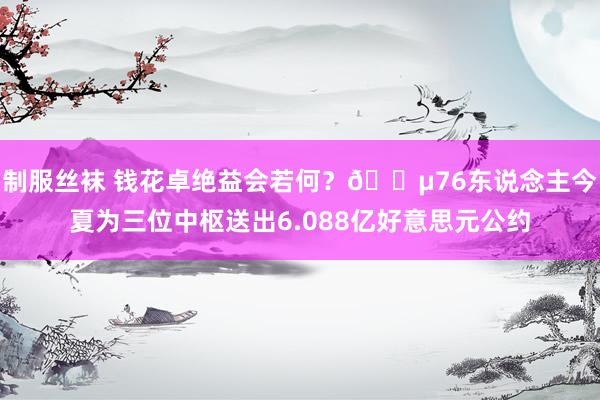 制服丝袜 钱花卓绝益会若何？💵76东说念主今夏为三位中枢送出6.088亿好意思元公约