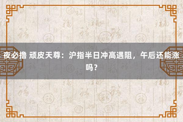 夜必撸 顽皮天尊：沪指半日冲高遇阻，午后还能涨吗？