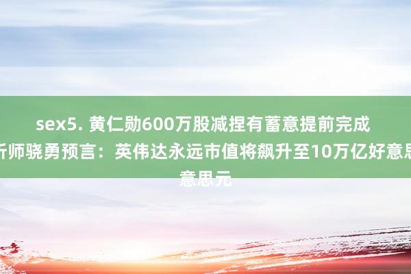 sex5. 黄仁勋600万股减捏有蓄意提前完成 分析师骁勇预言：英伟达永远市值将飙升至10万亿好意思元