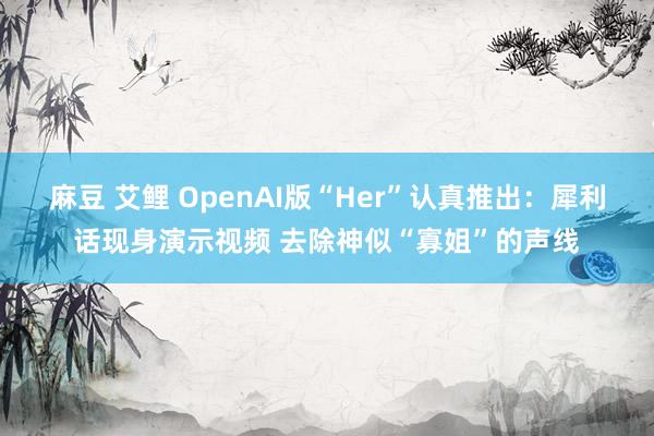 麻豆 艾鲤 OpenAI版“Her”认真推出：犀利话现身演示视频 去除神似“寡姐”的声线