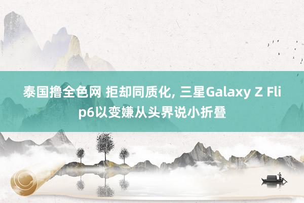 泰国撸全色网 拒却同质化， 三星Galaxy Z Flip6以变嫌从头界说小折叠