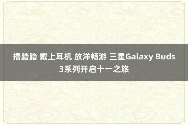 撸踏踏 戴上耳机 放洋畅游 三星Galaxy Buds3系列开启十一之旅