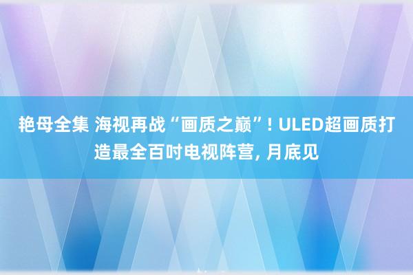 艳母全集 海视再战“画质之巅”! ULED超画质打造最全百吋电视阵营， 月底见