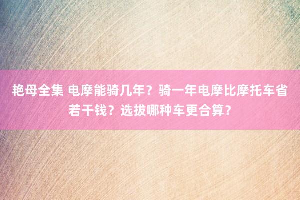 艳母全集 电摩能骑几年？骑一年电摩比摩托车省若干钱？选拔哪种车更合算？