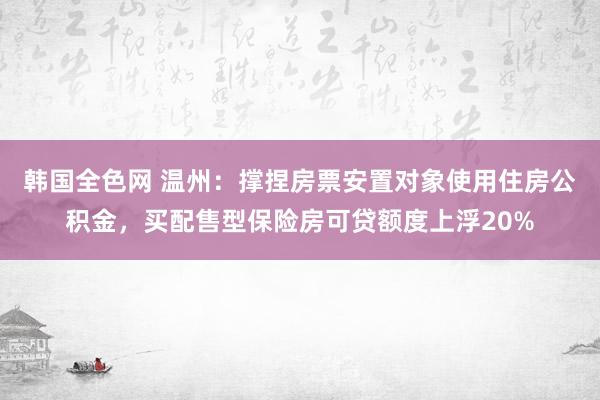 韩国全色网 温州：撑捏房票安置对象使用住房公积金，买配售型保险房可贷额度上浮20%