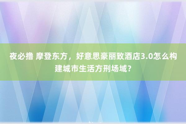 夜必撸 摩登东方，好意思豪丽致酒店3.0怎么构建城市生活方刑场域？