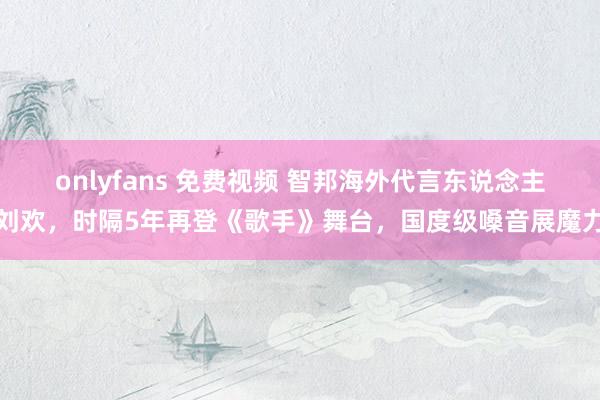 onlyfans 免费视频 智邦海外代言东说念主刘欢，时隔5年再登《歌手》舞台，国度级嗓音展魔力