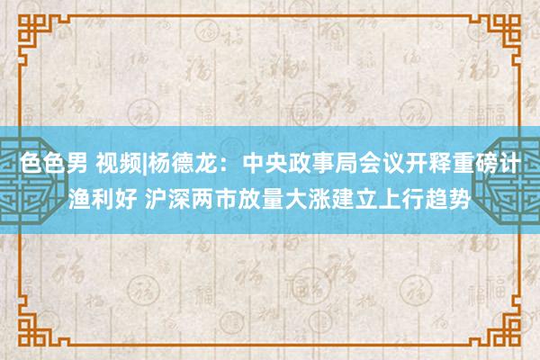 色色男 视频|杨德龙：中央政事局会议开释重磅计渔利好 沪深两市放量大涨建立上行趋势