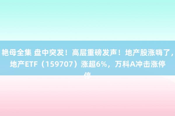 艳母全集 盘中突发！高层重磅发声！地产股涨嗨了，地产ETF（159707）涨超6%，万科A冲击涨停