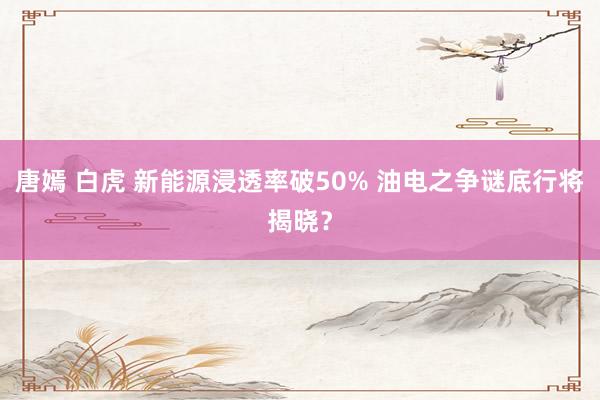 唐嫣 白虎 新能源浸透率破50% 油电之争谜底行将揭晓？