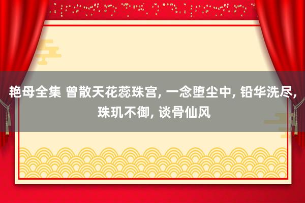 艳母全集 曾散天花蕊珠宫， 一念堕尘中， 铅华洗尽， 珠玑不御， 谈骨仙风