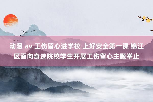 动漫 av 工伤留心进学校 上好安全第一课 锦江区面向奇迹院校学生开展工伤留心主题举止