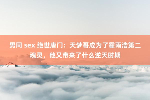 男同 sex 绝世唐门：天梦哥成为了霍雨浩第二魂灵，他又带来了什么逆天时期