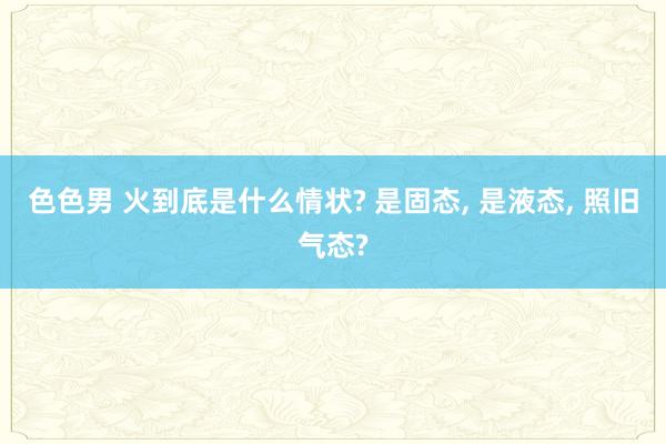 色色男 火到底是什么情状? 是固态， 是液态， 照旧气态?