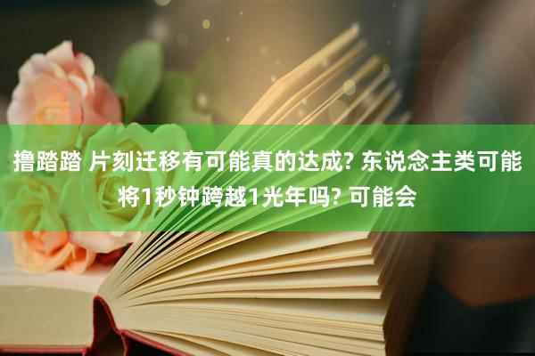 撸踏踏 片刻迁移有可能真的达成? 东说念主类可能将1秒钟跨越1光年吗? 可能会