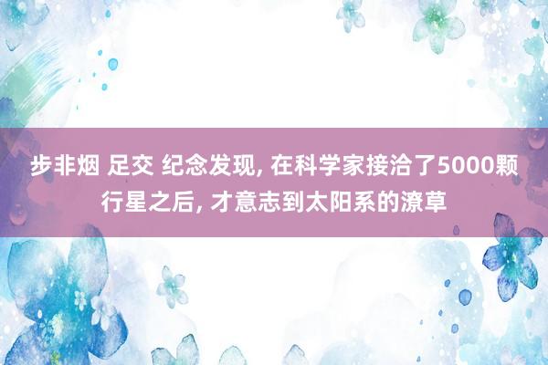 步非烟 足交 纪念发现， 在科学家接洽了5000颗行星之后， 才意志到太阳系的潦草