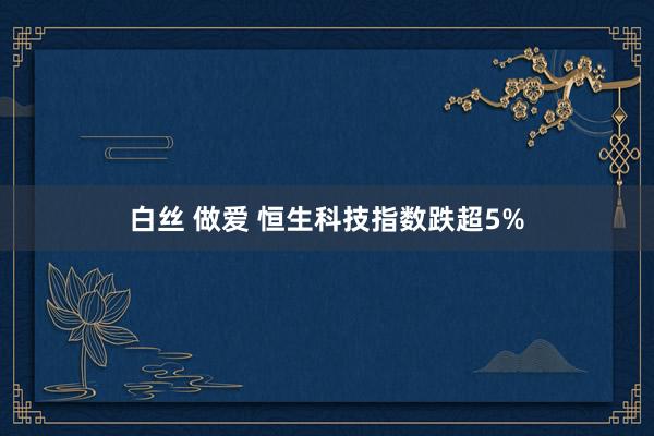 白丝 做爱 恒生科技指数跌超5%